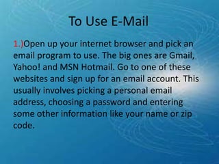 1.)Open up your internet browser and pick an
email program to use. The big ones are Gmail,
Yahoo! and MSN Hotmail. Go to one of these
websites and sign up for an email account. This
usually involves picking a personal email
address, choosing a password and entering
some other information like your name or zip
code.
To Use E-Mail
 