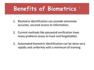 1. Biometric identification can provide extremely
accurate, secured access to information.
2. Current methods like password verification have
many problems (easy-to-hack and forgettable).
3. Automated biometric identification can be done very
rapidly and uniformly with a minimum of training.
Benefits of Biometrics :
 