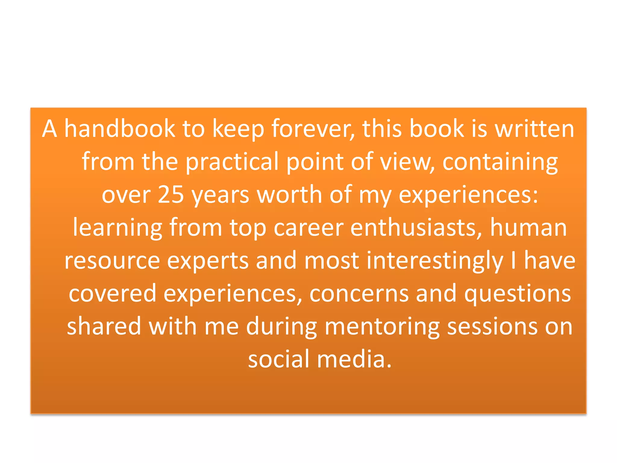 A handbook to keep forever, this book is written
from the practical point of view, containing
over 25 years worth of my experiences:
learning from top career enthusiasts, human
resource experts and most interestingly I have
covered experiences, concerns and questions
shared with me during mentoring sessions on
social media.