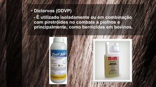 • Diclorvos (DDVP)
- É utilizado isoladamente ou em combinação
com piretróides no combate a piolhos e
principalmente, como bernicidas em bovinos.
 