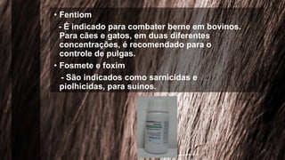 • Fentiom
- É indicado para combater berne em bovinos.
Para cães e gatos, em duas diferentes
concentrações, é recomendado para o
controle de pulgas.
• Fosmete e foxim
- São indicados como sarnicidas e
piolhicidas, para suínos.
 