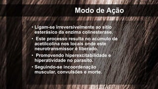 Modo de Ação
• Ligam-se irreversivelmente ao sítio
esterásico da enzima colinesterase.
• Este processo resulta no acúmulo de
acetilcolina nos locais onde este
neurotransmissor é liberado.
• Promovendo hiperexcitabilidade e
hiperatividade no parasito.
• Seguindo-se incoordenação
muscular, convulsões e morte.
 