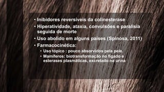 • Inibidores reversíveis da colinesterase
• Hiperatividade, ataxia, convulsões e paralisia
seguida de morte
• Uso abolido em alguns países (Spinosa, 2011)
• Farmacocinética:
• Uso tópico : pouco absorvidos pela pele.
• Mamíferos: biotransformação no fígado e
esterases plasmáticas, excretado na urina
 