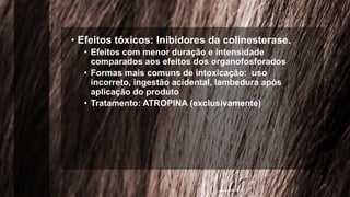 • Efeitos tóxicos: Inibidores da colinesterase.
• Efeitos com menor duração e intensidade
comparados aos efeitos dos organofosforados
• Formas mais comuns de intoxicação: uso
incorreto, ingestão acidental, lambedura após
aplicação do produto
• Tratamento: ATROPINA (exclusivamente)
 