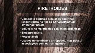 PIRETROIDES
• Composto sintético similar às piretrinas
(encontradas na flor de Chrysanthemum
cinerariaefolium)
• Solúveis na maioria dos solventes orgânicos
• Biodegradáveis
• Fotoestáveis
• Usados no combate a artrópodes, mas possui
associações com outros agentes
 