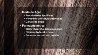 • Modo de Ação:
• Propriedades lipofílicas
• Hemolinfa até células nervosas
• Canais de sódio
• Farmacocinética:
• Maior absorção pelas mucosas
• Eliminação fecal e renal
• Pode ser encontrado no leite
 