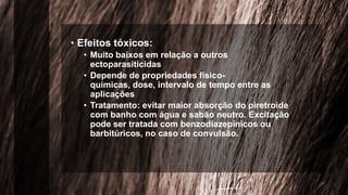 • Efeitos tóxicos:
• Muito baixos em relação a outros
ectoparasiticidas
• Depende de propriedades físico-
químicas, dose, intervalo de tempo entre as
aplicações
• Tratamento: evitar maior absorção do piretroide
com banho com água e sabão neutro. Excitação
pode ser tratada com benzodiazepínicos ou
barbitúricos, no caso de convulsão.
 