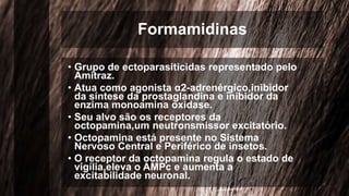 Formamidinas
• Grupo de ectoparasiticidas representado pelo
Amitraz.
• Atua como agonista α2-adrenérgico,inibidor
da síntese da prostaglandina e inibidor da
enzima monoamina oxidase.
• Seu alvo são os receptores da
octopamina,um neutronsmissor excitatório.
• Octopamina está presente no Sistema
Nervoso Central e Periférico de insetos.
• O receptor da octopamina regula o estado de
vigília,eleva o AMPc e aumenta a
excitabilidade neuronal.
 