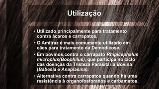 Utilização
• Utilizado principalmente para tratamento
contra ácaros e carrapatos.
• O Amitraz é mais comumente utilizado em
cães para tratamento da Demodicose.
• Em bovinos,contra o carrapato Rhipicephalus
microplus(Boophilus), que participa no ciclo
das doenças da Tristeza Parasitária Bovina
(Babesia e Anaplasma).
• Alternativa contra carrapatos quando há uma
resistência à organofosforados e carbamatos.
 