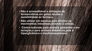 • Não é aconselhável a utilização de
formamidinas em gatos,devido a
sensibilidade ao fármaco.
• Não utilizar em equinos,pois diminui os
movimentos intestinais,levando à cólicas.
• Contra-indicado para animais gestantes e em
lactação,e para animais diabéticos,pois é
hiperglicêmico e insulinossupressor.
 
