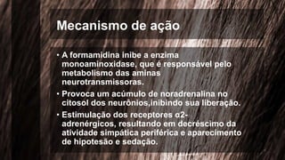 Mecanismo de ação
• A formamidina inibe a enzima
monoaminoxidase, que é responsável pelo
metabolismo das aminas
neurotransmissoras.
• Provoca um acúmulo de noradrenalina no
citosol dos neurônios,inibindo sua liberação.
• Estimulação dos receptores α2-
adrenérgicos, resultando em decréscimo da
atividade simpática periférica e aparecimento
de hipotesão e sedação.
 