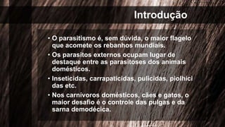 Introdução
• O parasitismo é, sem dúvida, o maior flagelo
que acomete os rebanhos mundiais.
• Os parasitos externos ocupam lugar de
destaque entre as parasitoses dos animais
domésticos.
• Inseticidas, carrapaticidas, pulicidas, piolhici
das etc.
• Nos carnívoros domésticos, cães e gatos, o
maior desafio é o controle das pulgas e da
sarna demodécica.
 