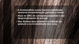 • A formamidina causa hiperexcitabilidade
neuronal,incoordenação,paralisia e morte.
• Atua no SNC do carrapato,causando o seu
desprendimento do animal.
• Nas fêmeas atua também na inibição da
postura e na inviabilidade dos ovos.
 