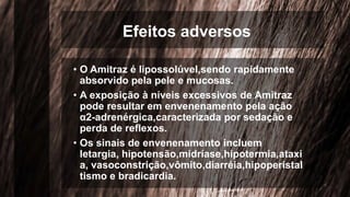 Efeitos adversos
• O Amitraz é lipossolúvel,sendo rapidamente
absorvido pela pele e mucosas.
• A exposição à níveis excessivos de Amitraz
pode resultar em envenenamento pela ação
α2-adrenérgica,caracterizada por sedação e
perda de reflexos.
• Os sinais de envenenamento incluem
letargia, hipotensão,midríase,hipotermia,ataxi
a, vasoconstrição,vômito,diarréia,hipoperistal
tismo e bradicardia.
 