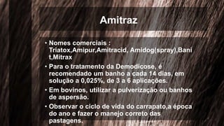 Amitraz
• Nomes comerciais :
Triatox,Amipur,Amitracid, Amidog(spray),Bani
t,Mitrax
• Para o tratamento da Demodicose, é
recomendado um banho a cada 14 dias, em
solução a 0,025%, de 3 a 6 aplicações.
• Em bovinos, utilizar a pulverização ou banhos
de aspersão.
• Observar o ciclo de vida do carrapato,a época
do ano e fazer o manejo correto das
pastagens.
 