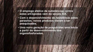 • O emprego efetivo de substâncias contra
estes artrópodes vem do século XIX.
• Com o desenvolvimento de resistência pelos
parasitos, novos produtos vieram a ser
pesquisados.
• Uma nova geração de praguicidas teve início
a partir do desenvolvimento dos
organofosforados.
 