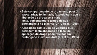 • Este compartimento do organismo possui
vascularização limitada, fazendo com que a
liberação da droga seja mais
lenta, aumentando o tempo de sua
permanência no plasma (CHIU et al., 1990).
• Associado com o uso de veículos que
permitem lenta absorção no local de
aplicação da droga pode resultar em
prolongado efeito residual (LO et al., 1985).
 
