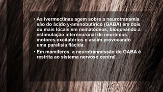 • As Ivermectinas agem sobre a neurotransmis
são do ácido y-aminobutírico (GABA) em dois
ou mais locais em nematódeos, bloqueando a
estimulação interneuronal de neurônios
motores excitatórios e assim provocando
uma paralisia flácida.
• Em mamíferos, a neurotranmissão do GABA é
restrita ao sistema nervoso central.
 