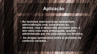 Aplicação
• As lactonas macrocíclicas apresentam
administração oral, subcutânea ou
dérmica, mas é absorvida em maior grau, e
tem meia vida mais prolongada, quando
administrada por via subcutânea ou dérmica.
• As drogas apresentam entre si períodos de
carência variados.
 