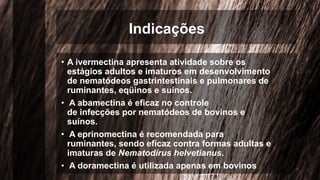 Indicações
• A ivermectina apresenta atividade sobre os
estágios adultos e imaturos em desenvolvimento
de nematódeos gastrintestinais e pulmonares de
ruminantes, eqüinos e suínos.
• A abamectina é eficaz no controle
de infecções por nematódeos de bovinos e
suínos.
• A eprinomectina é recomendada para
ruminantes, sendo eficaz contra formas adultas e
imaturas de Nematodirus helvetianus.
• A doramectina é utilizada apenas em bovinos
 