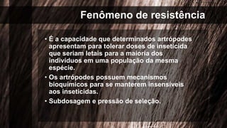 Fenômeno de resistência
• É a capacidade que determinados artrópodes
apresentam para tolerar doses de inseticida
que seriam letais para a maioria dos
indivíduos em uma população da mesma
espécie.
• Os artrópodes possuem mecanismos
bioquímicos para se manterem insensíveis
aos inseticidas.
• Subdosagem e pressão de seleção.
 