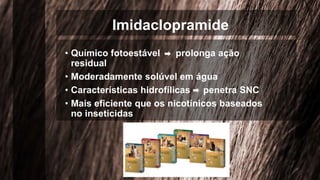Imidaclopramide
• Químico fotoestável prolonga ação
residual
• Moderadamente solúvel em água
• Características hidrofílicas penetra SNC
• Mais eficiente que os nicotínicos baseados
no inseticidas
 