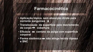 Farmacocinética
• Aplicação tópica, sem absorção direta para
corrente sanguínea
• Translocação da superfície pelo moviemento
do corpo cobertura
• Eficácia contato da pulga com superfície
corporal
• Forma sistêmica não atinge tecido diposo
e SNC
 