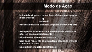 Modo de Ação
• Imita Ach pouco ou nenhum efeito em receptores
muscarínicos
secreção
• Resposta bifásica bloqueio do pulso nervoso orte
• Receptores muscarínicos e nictínicos de mamíferos
não se ligam completamente
• Nicotinóides são menos seletivos
• Sem ação repelente contra pulgas, atividade limitada
contra carrapatos
• Não utilizar em gatos (piretróides)
 