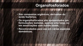 Organofosforados
• São compostos orgânicos, derivados do
ácido fosfórico.
• Os organofosforados são apresentados em
formulações isoladas, apenas uma base, ou
em associações com outras bases.
• Recomendados para uso em várias espécies
domésticas.
 
