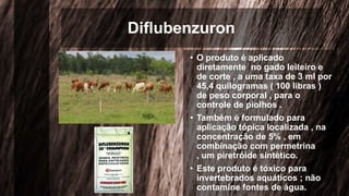 Diflubenzuron
• O produto é aplicado
diretamente no gado leiteiro e
de corte , a uma taxa de 3 ml por
45,4 quilogramas ( 100 libras )
de peso corporal , para o
controle de piolhos .
• Também é formulado para
aplicação tópica localizada , na
concentração de 5% , em
combinação com permetrina
, um piretróide sintético.
• Este produto é tóxico para
invertebrados aquáticos ; não
contamine fontes de água.
 