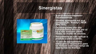 Sinergistas
• N-octil-Biciclo-hepteno-
Dicarboximida.
• Sinataq apresenta em sua
composição N-octyl ( MGK
264) 10%.
• Os sinergistas não são
considerados tóxicos por si
só e não exercem efeito
direto na morte de insetos.
• Recomenda-se não aplicar o
produto contra o vento.
• O uso de equipamento
adequado é necessário para
se realizar com segurança as
operações de manejo.
 