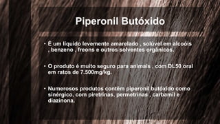 Piperonil Butóxido
• É um líquido levemente amarelado , solúvel em alcoóis
, benzeno , freons e outros solventes orgânicos.
• O produto é muito seguro para animais , com DL50 oral
em ratos de 7.500mg/kg.
• Numerosos produtos contêm piperonil butóxido como
sinérgico, com piretrinas, permetrinas , carbamil e
diazinona.
 