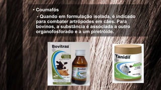 • Coumafós
- Quando em formulação isolada, é indicado
para combater artrópodes em cães. Para
bovinos, a substância é associada a outro
organofosforado e a um piretróide.
 