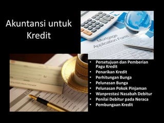 Akuntansi untuk
Kredit
• Persetujuan dan Pemberian
Pagu Kredit
• Penarikan Kredit
• Perhitungan Bunga
• Pelunasan Bunga
• Pelunasan Pokok Pinjaman
• Wanprestasi Nasabah Debitur
• Penilai Debitur pada Neraca
• Pembungaan Kredit
 