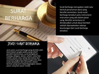 Surat berharga merupakan salah satu
bentuk penanaman dana yang
bersifat sementara. Surat-surat
berharga tersebut yaitu instrument-
instrumen yang ada dalam pasar
uang. Bersifat sementara ini
dimaksudkan untuk dijual kembali
setelah diproyeksikan adanya
keuntungan dari surat berharga
tersebut.
JENIS SURAT BERHARGA
Jenis-jenis surat berharga yang dimiliki oleh
bank dalam jangka waktu yang relatif
pendek diantaranya, surat pengakuan
hutang, obligasi, wesel, saham, sekuritas
kredit, wesel, atau setiap derivative dari
surat berharga atau kepentingan lain atau
suatu kewajiban dari penerbit, dalam
bentuk yang lazim diperdagangkan dalam
pasar uang dan pasar modal.
SURAT
BERHARGA
 