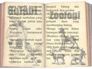 Suku (famili) Arecaceae
atau suku pinang-
pinangan (palem) adalah
kelompok tumbuhan yang
biasa disebut palma atau
palem
Secara umum suku
Arecaceae mempunyai
ciri-ciri:
•Batangnya tumbuh tegak
ke atas dan jarang
bercabang
•Batangnya beruas-ruas
dan tidak memiliki
kambium sejati
•Akarnya tumbuh dari
pangkal batang dan
berbentuk akar serabut
•Berdaun majemuk
•Tangkai daun memiliki
pelepah daun yang
membungkus batang.
•Bunga tersusun dalam
karangan bunga (mayang)
•Buahnya ditutupi lapisan
luar yang relatif tebal
(biasa disebut sabut)
•Biji buah relatif cair pada
saat masih muda dan
semakin mengeras ketika
tua.
 