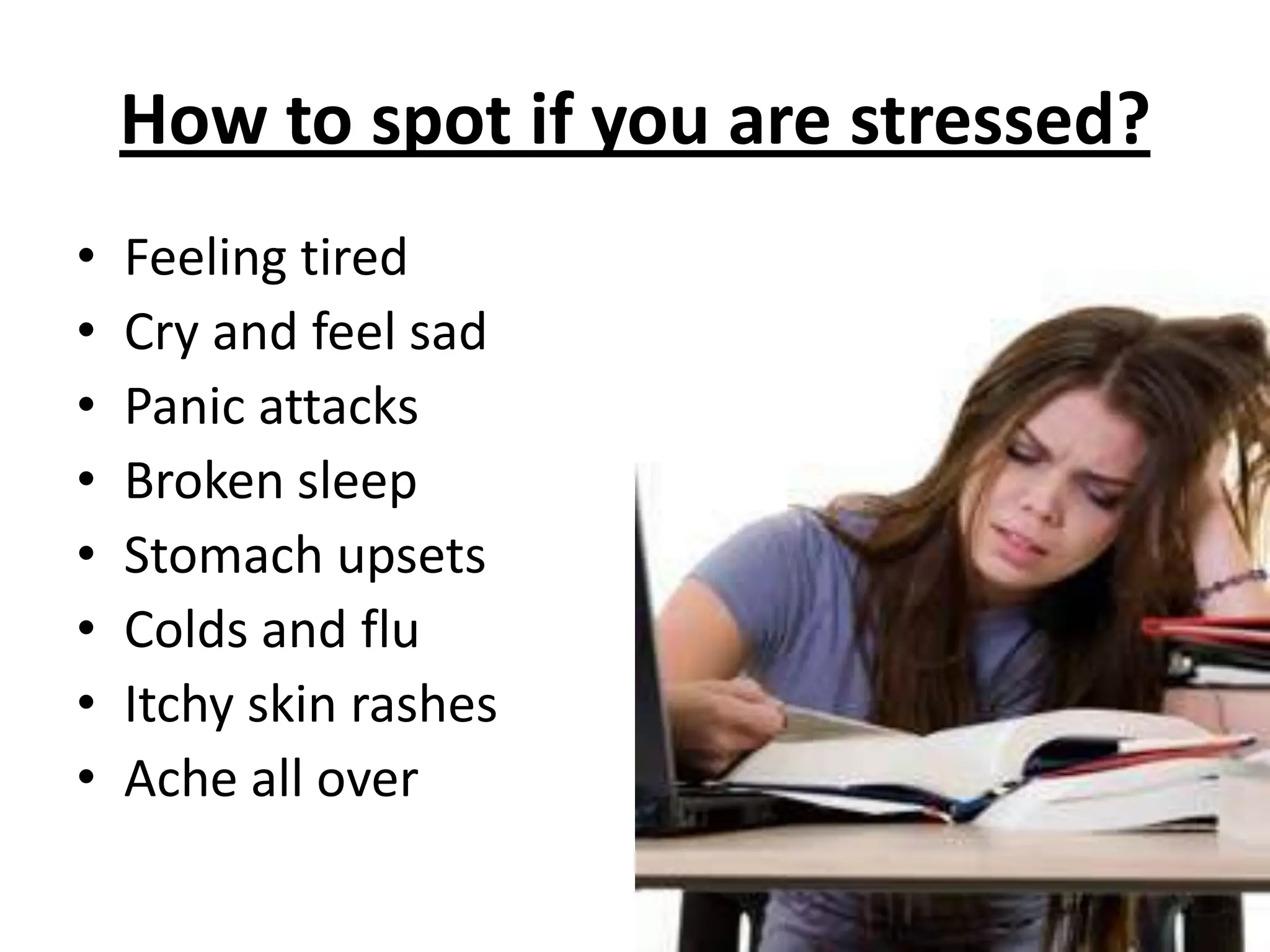 How to spot if you are stressed?
• Feeling tired
• Cry and feel sad
• Panic attacks
• Broken sleep
• Stomach upsets
• Colds and flu
• Itchy skin rashes
• Ache all over
 
