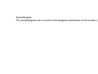 Sound designer
The sound designers role is to work to the designers specification so has to have a l
 