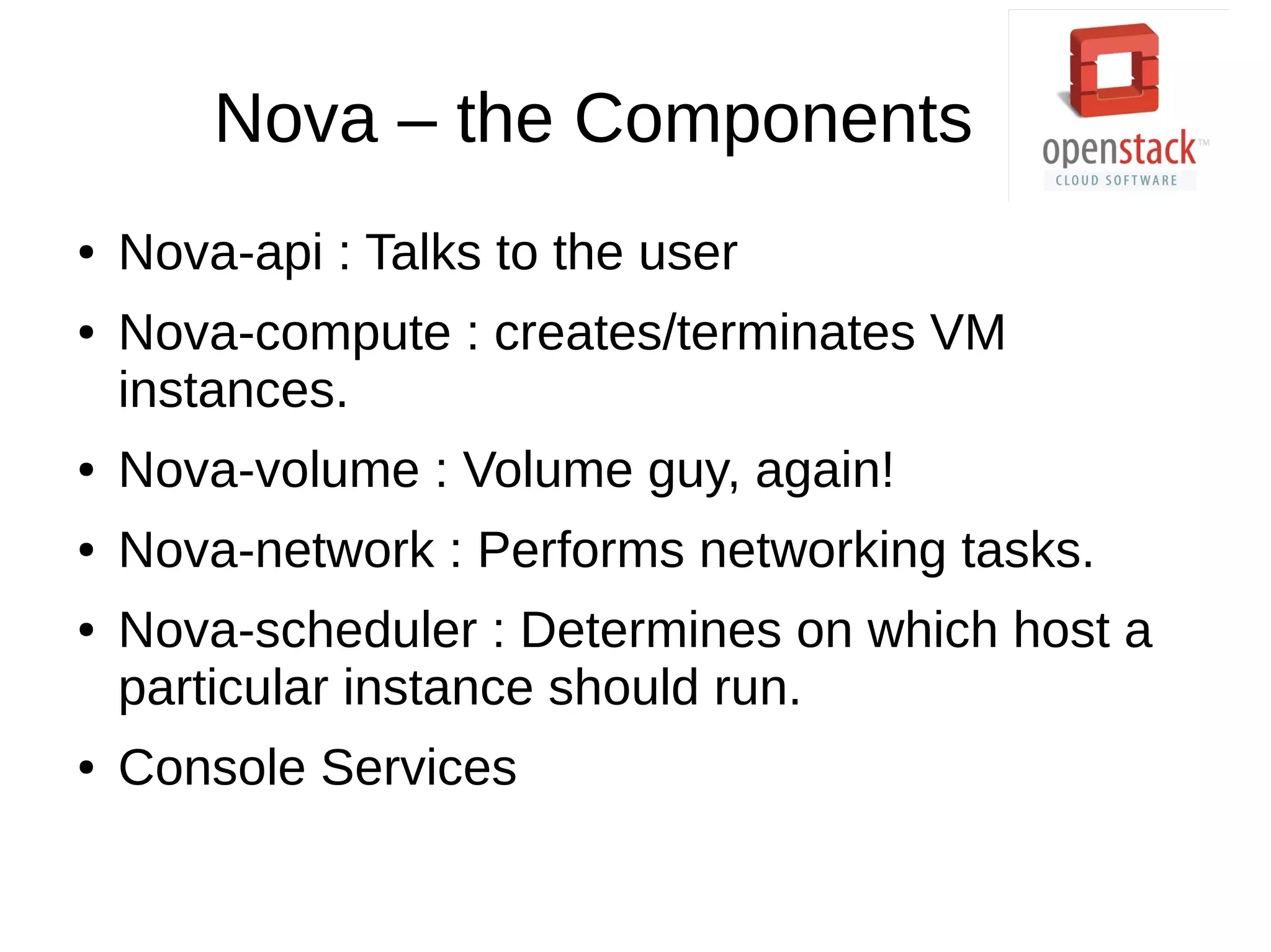 Nova – the Components
● Nova-api : Talks to the user
● Nova-compute : creates/terminates VM
instances.
● Nova-volume : Volume guy, again!
● Nova-network : Performs networking tasks.
● Nova-scheduler : Determines on which host a
particular instance should run.
● Console Services
 