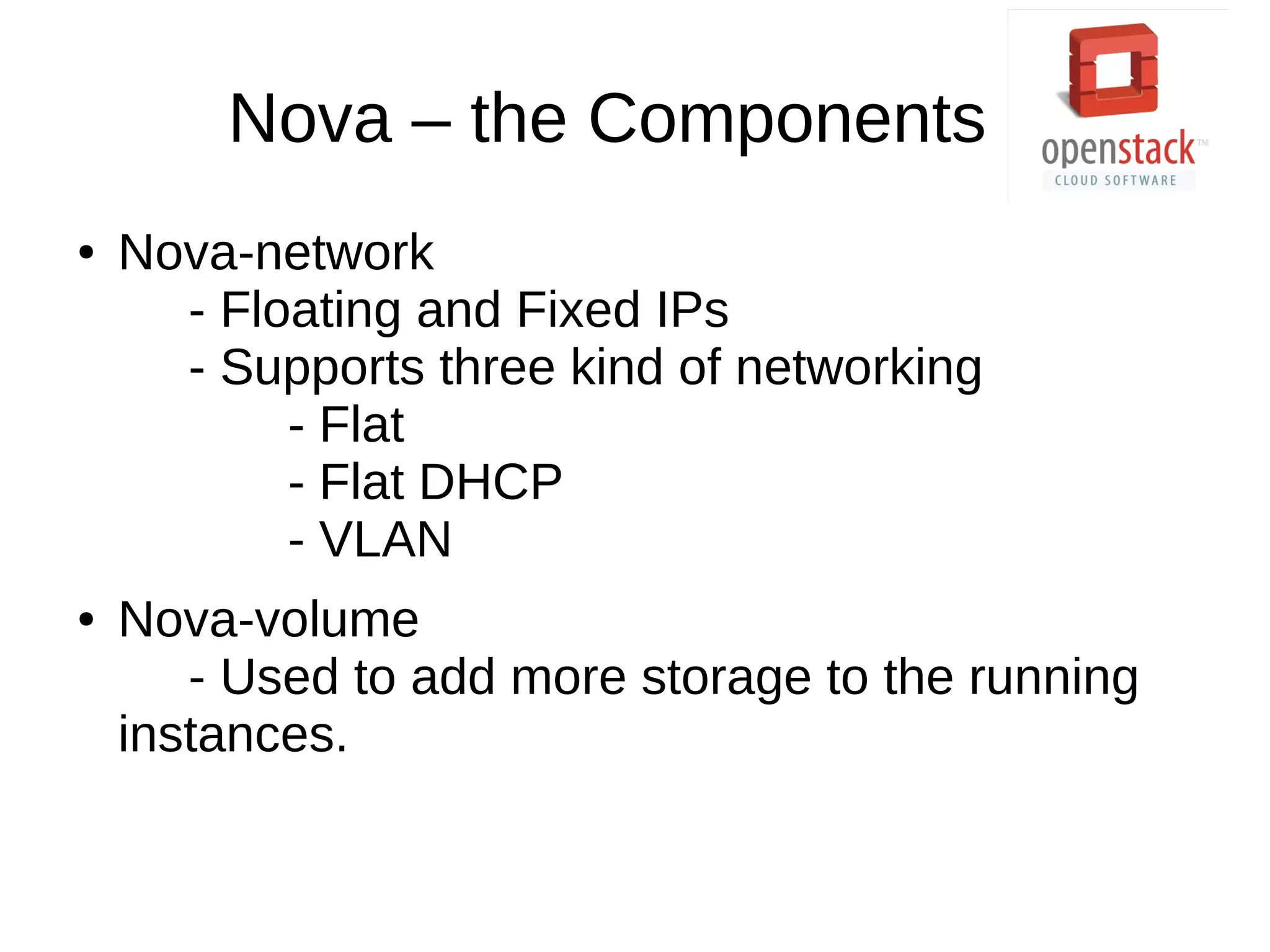 Nova – the Components
● Nova-network
- Floating and Fixed IPs
- Supports three kind of networking
- Flat
- Flat DHCP
- VLAN
● Nova-volume
- Used to add more storage to the running
instances.
 