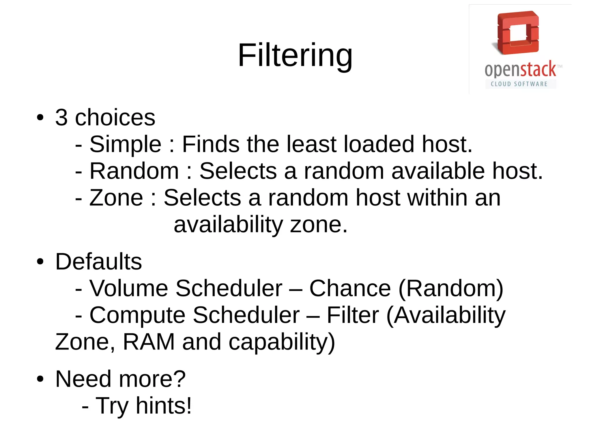 Filtering
● 3 choices
- Simple : Finds the least loaded host.
- Random : Selects a random available host.
- Zone : Selects a random host within an
availability zone.
● Defaults
- Volume Scheduler – Chance (Random)
- Compute Scheduler – Filter (Availability
Zone, RAM and capability)
● Need more?
- Try hints!
 