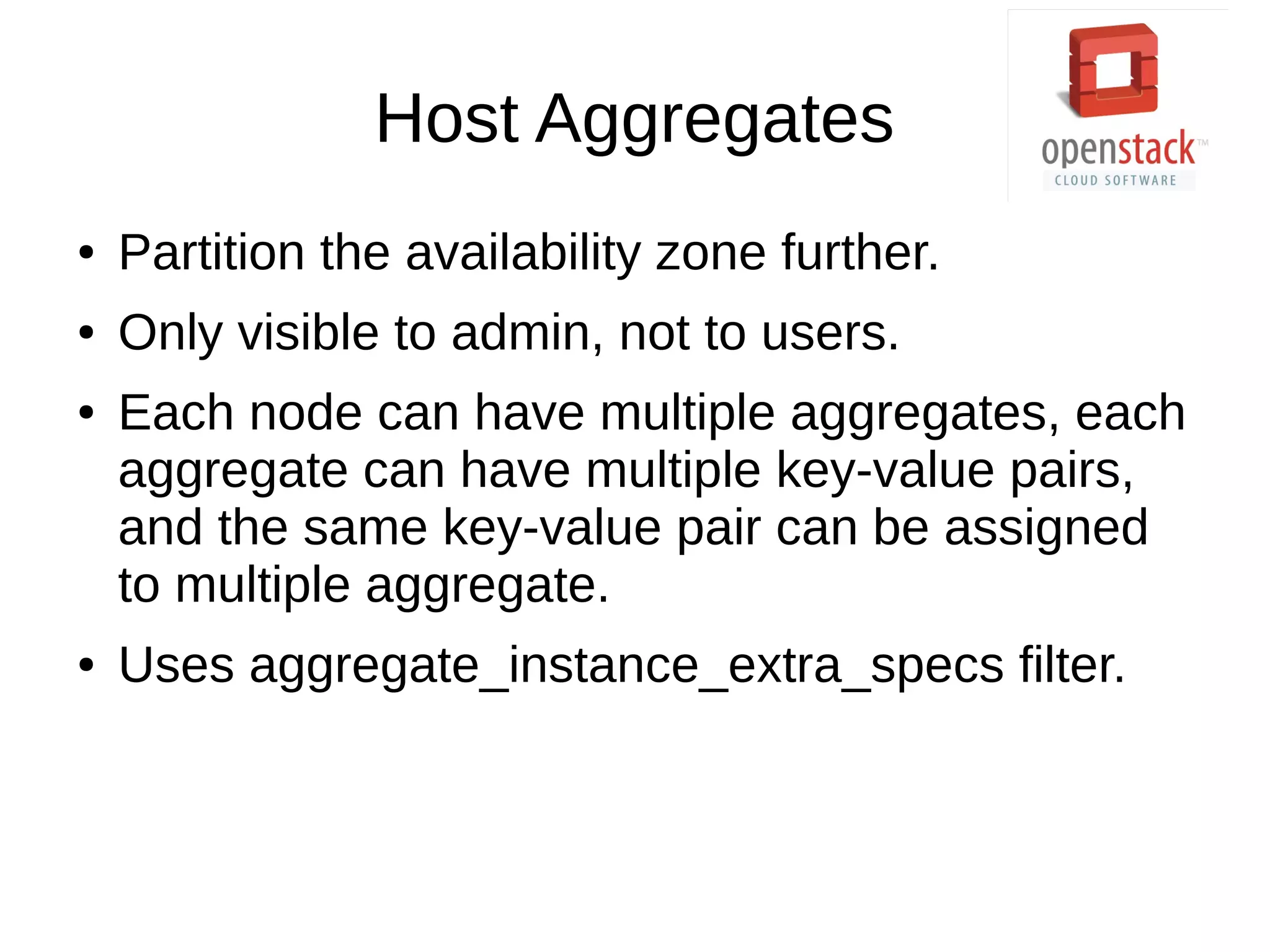 Host Aggregates
● Partition the availability zone further.
● Only visible to admin, not to users.
● Each node can have multiple aggregates, each
aggregate can have multiple key-value pairs,
and the same key-value pair can be assigned
to multiple aggregate.
● Uses aggregate_instance_extra_specs filter.
 