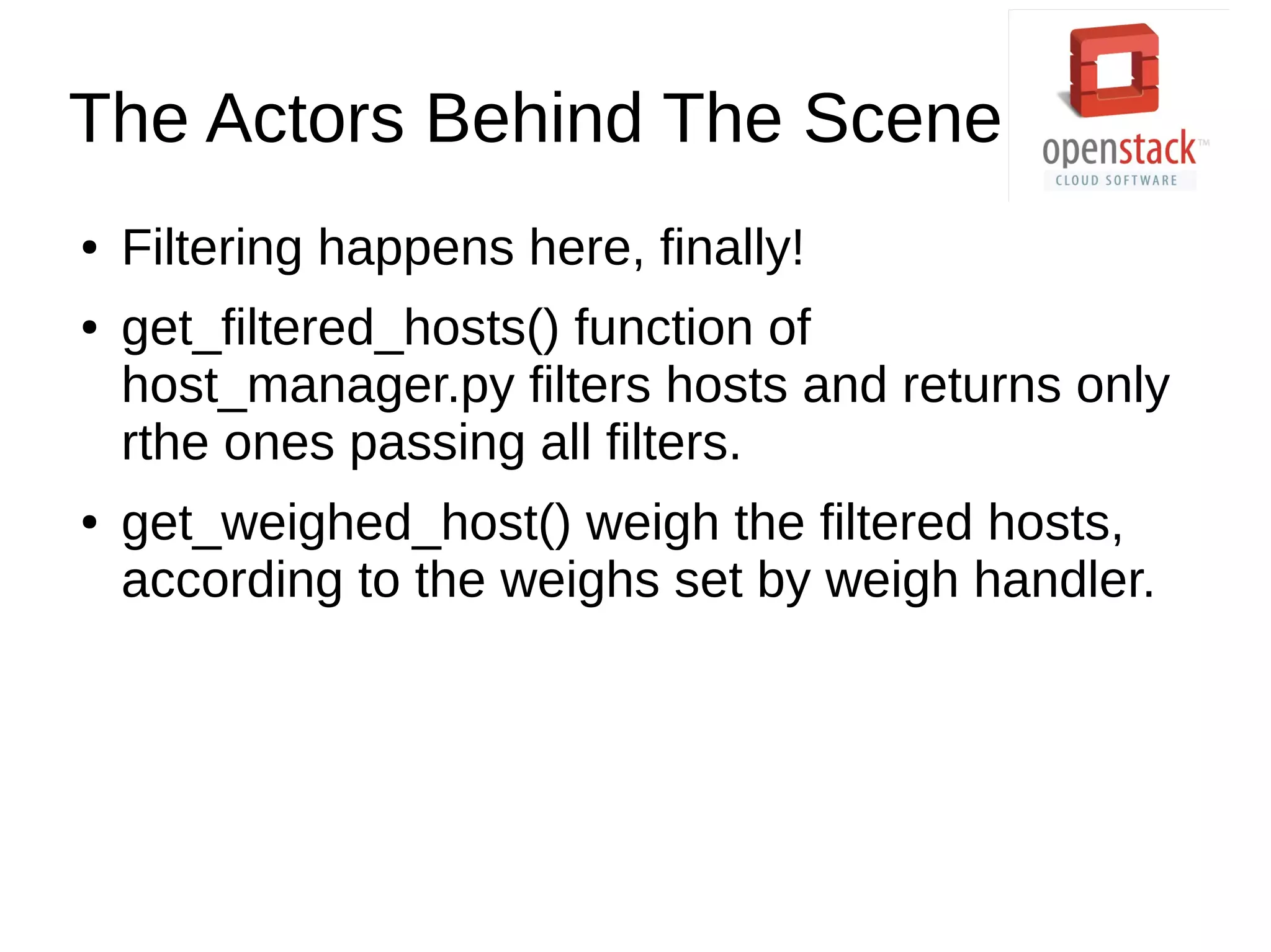 The Actors Behind The Scene
● Filtering happens here, finally!
● get_filtered_hosts() function of
host_manager.py filters hosts and returns only
rthe ones passing all filters.
● get_weighed_host() weigh the filtered hosts,
according to the weighs set by weigh handler.
 