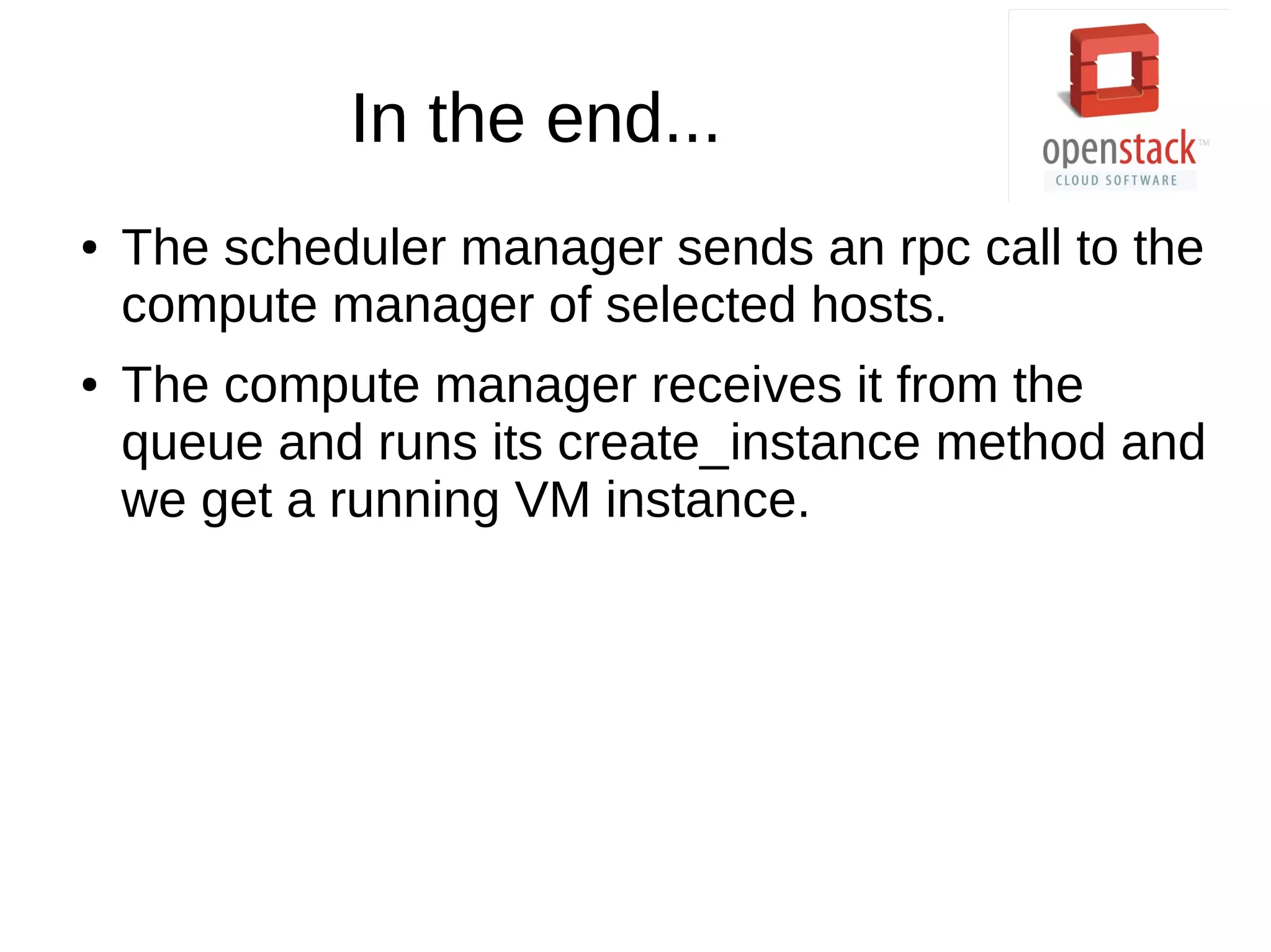 In the end...
● The scheduler manager sends an rpc call to the
compute manager of selected hosts.
● The compute manager receives it from the
queue and runs its create_instance method and
we get a running VM instance.
 