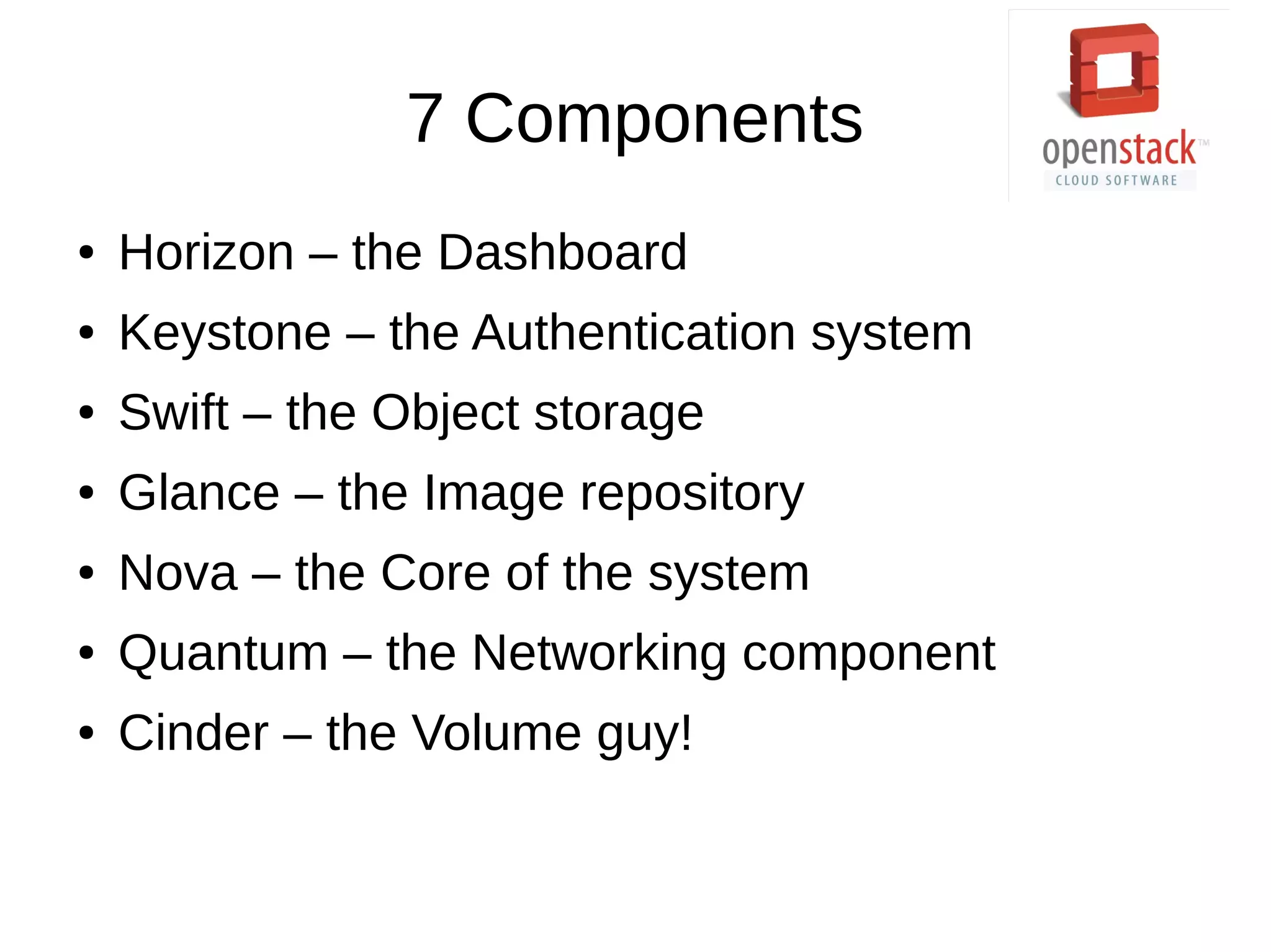 7 Components
● Horizon – the Dashboard
● Keystone – the Authentication system
● Swift – the Object storage
● Glance – the Image repository
● Nova – the Core of the system
● Quantum – the Networking component
● Cinder – the Volume guy!
 