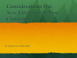 Considerations On:
New Literacies In Your
Classroom
By Tamara Carr, MLIS AHIP
 
