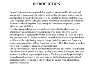 INTRODUCTION
Power Engineer has the responsibility to deliver economically, adequate and
quality power to consumer. In order to achieve this, the power system must be
maintained at the desired operating level by suitable modern control strategies.
Load frequency control (LFC) is a simple mechanism to maintain or restore the
frequency and tie line power flow among the interconnected power systems
within the specified limit.
For safe, secure, reliable and economic operation, it is found necessary to
interconnect neighboring powers, forming power pools. In power system
network, power is exchanged between the utilities over the tie - lines by which
they are connected. In an interconnected network a disturbance in one line leads
to effects on the neighboring systems change in tie-line power and frequency
causing serious problem of load frequency control (LFC). This change in tie-line
power and frequency is called an area control error.
LFC is very important item in power system operation and control for sufficient
and reliable electric power with good quality. Many control strategies have been
proposed to achieve improved performance. The Integral and Proportional plus
Integral control approach is one such strategy. In this thesis proportional and
integral controller technique is employed for the design of an efficient load
frequency controller.
 