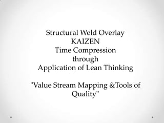 Structural Weld Overlay
KAIZEN
Time Compression
through
Application of Lean Thinking
"Value Stream Mapping &Tools of
Quality"
 