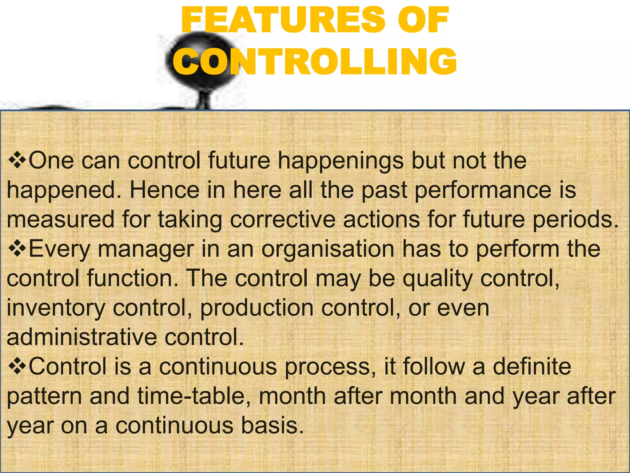 FEATURES OF
CONTROLLING
One can control future happenings but not the
happened. Hence in here all the past performance is
measured for taking corrective actions for future periods.
Every manager in an organisation has to perform the
control function. The control may be quality control,
inventory control, production control, or even
administrative control.
Control is a continuous process, it follow a definite
pattern and time-table, month after month and year after
year on a continuous basis.