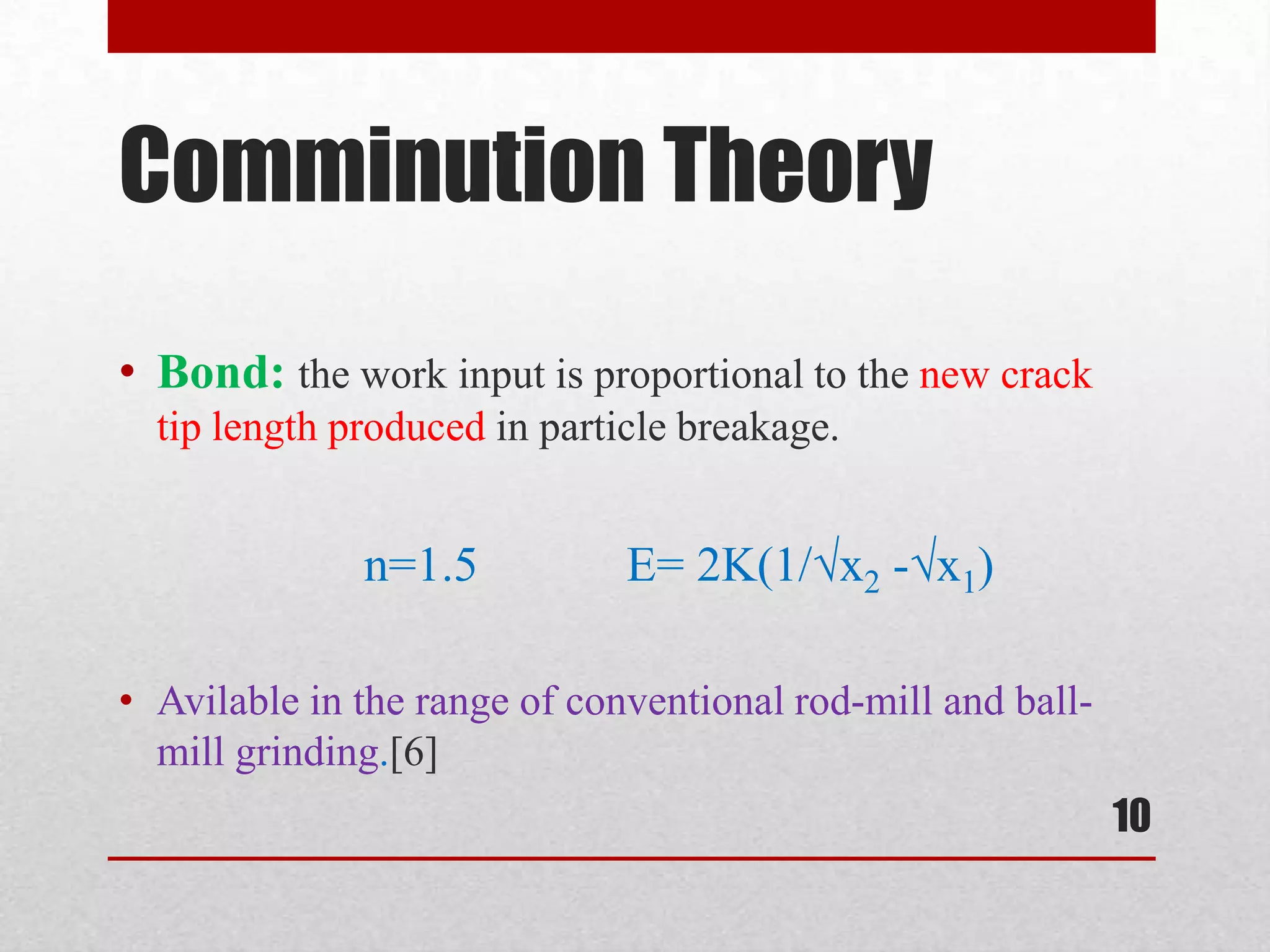 Comminution Theory
• Bond: the work input is proportional to the new crack
tip length produced in particle breakage.
n=1.5 E= 2K(1/√x2 -√x1)
• Avilable in the range of conventional rod-mill and ball-
mill grinding.[6]
10
 